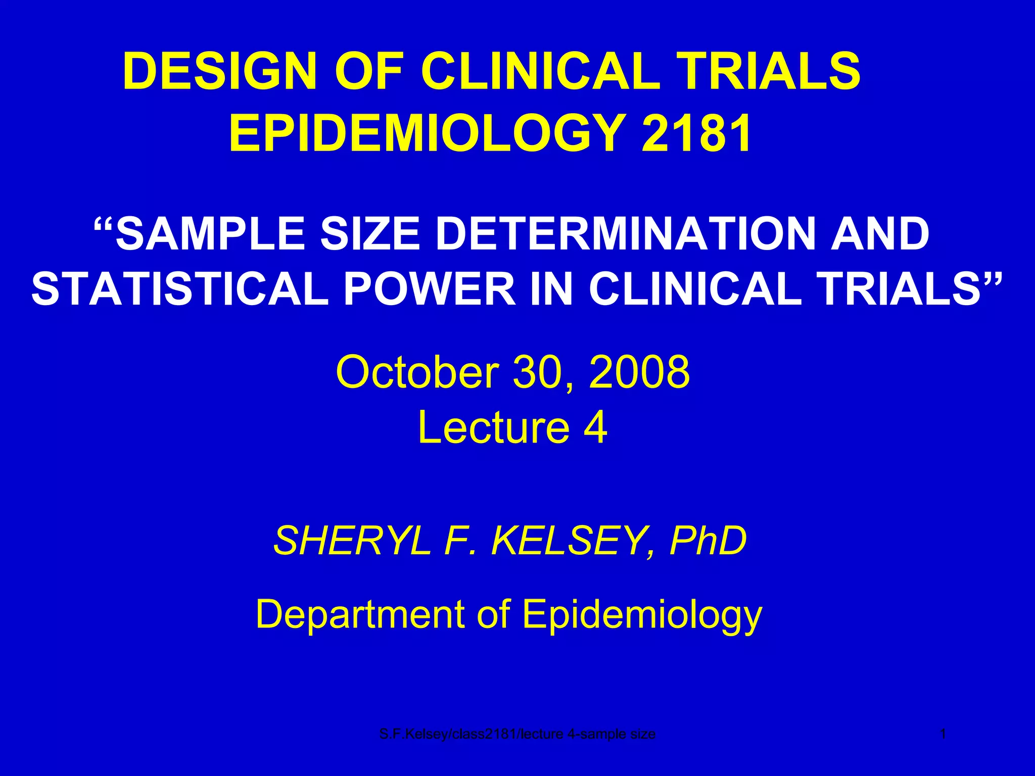 DESIGN OF CLINICAL TRIALS EPIDEMIOLOGY 2181 “ SAMPLE SIZE DETERMINATION AND  STATISTICAL POWER IN CLINICAL TRIALS” S.F.Kelsey/class2181/lecture 4-sample size October 30, 2008 Lecture 4 SHERYL F. KELSEY, PhD Department of Epidemiology 