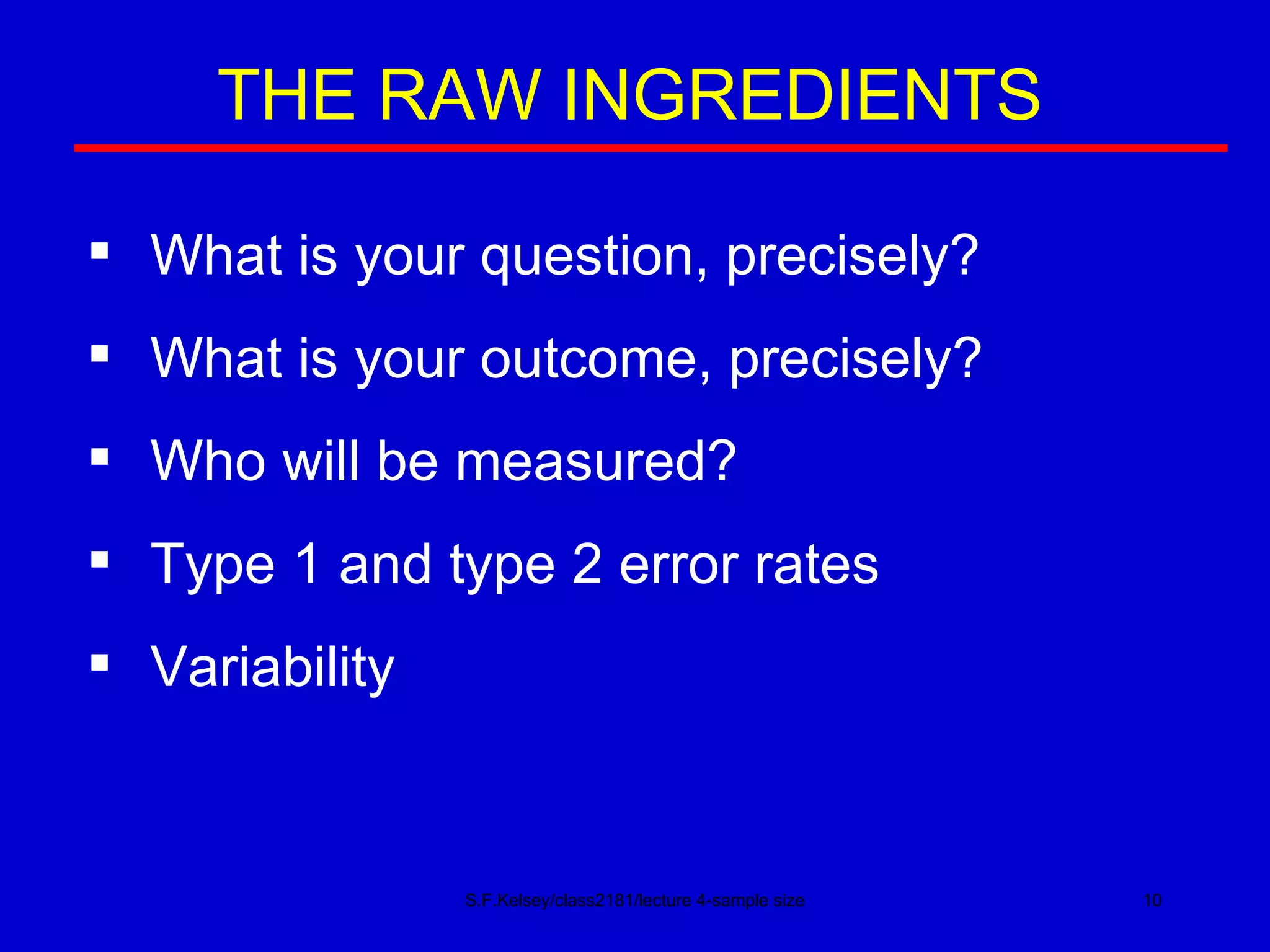 S.F.Kelsey/class2181/lecture 4-sample size THE RAW INGREDIENTS What is your question, precisely? What is your outcome, precisely? Who will be measured? Type 1 and type 2 error rates Variability 