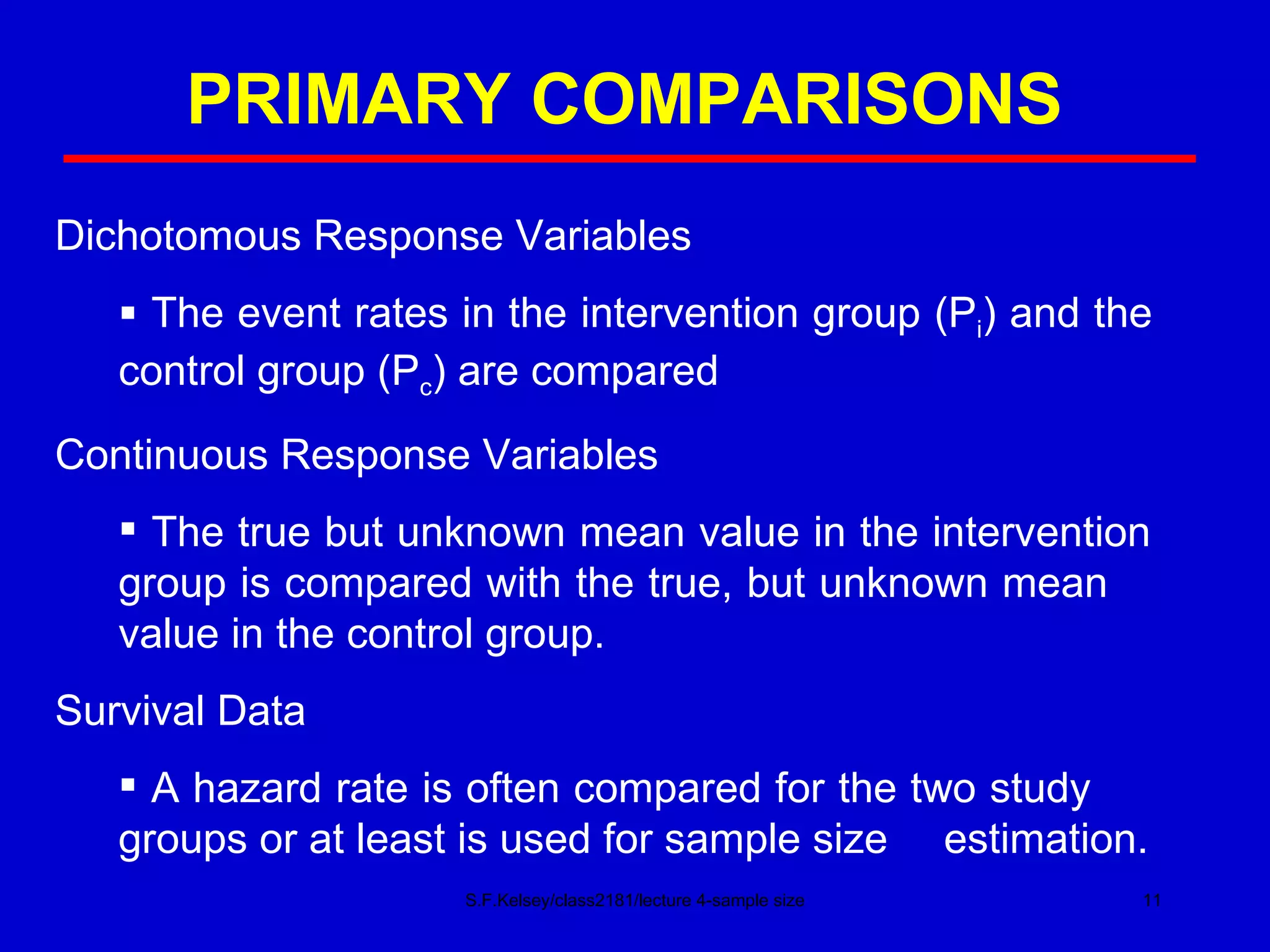 PRIMARY COMPARISONS S.F.Kelsey/class2181/lecture 4-sample size Dichotomous Response Variables The event rates in the intervention group (P i ) and the  control group (P c ) are compared Continuous Response Variables The true but unknown mean value in the intervention  group is compared with the true, but unknown mean  value in the control group. Survival Data A hazard rate is often compared for the two study  groups or at least is used for sample size  estimation. 