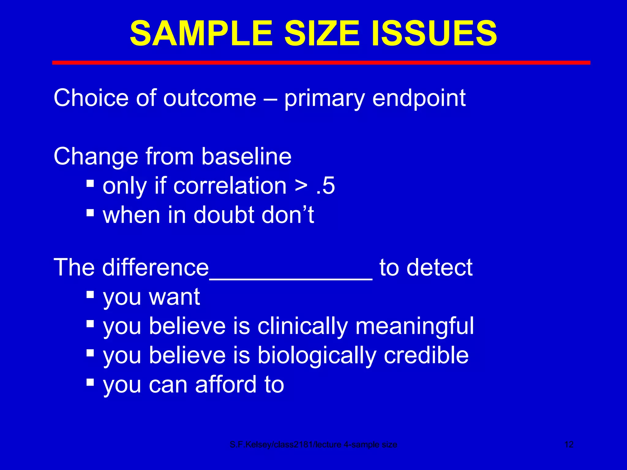 SAMPLE SIZE ISSUES S.F.Kelsey/class2181/lecture 4-sample size Choice of outcome – primary endpoint Change from baseline only if correlation > .5 when in doubt don’t  The difference____________ to detect you want you believe is clinically meaningful you believe is biologically credible you can afford to  