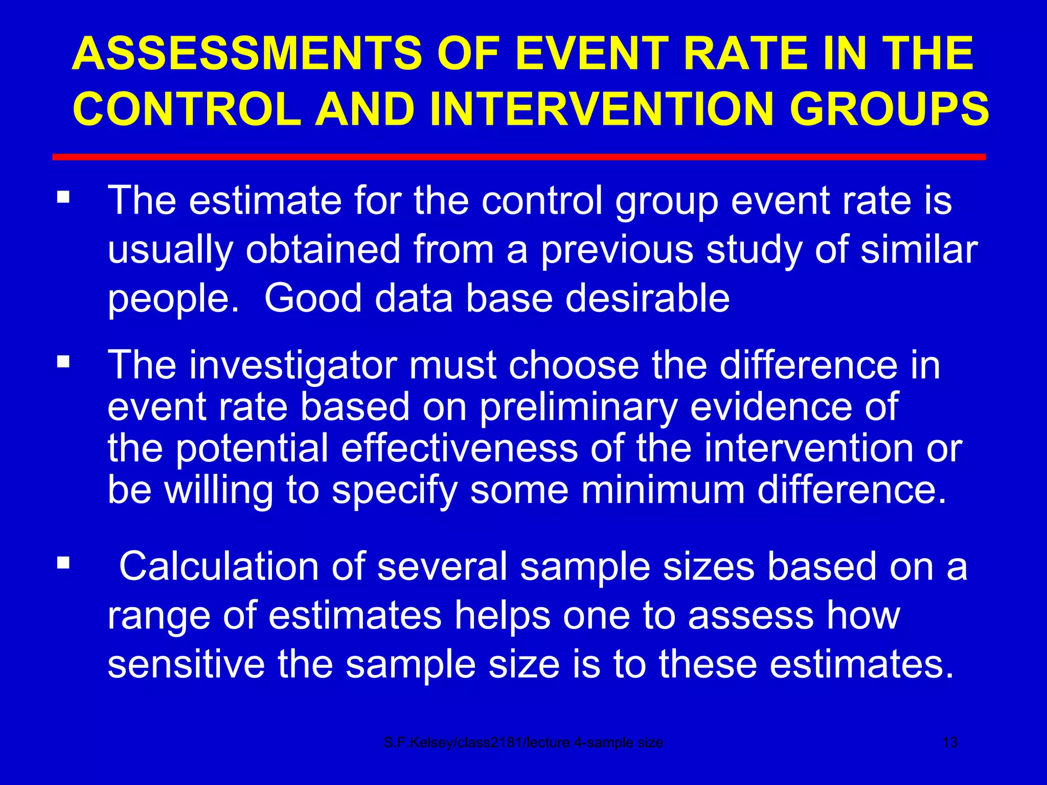 ASSESSMENTS OF EVENT RATE IN THE CONTROL AND INTERVENTION GROUPS S.F.Kelsey/class2181/lecture 4-sample size The estimate for the control group event rate is  usually obtained from a previous study of similar people.  Good data base desirable The investigator must choose the difference in  event rate based on preliminary evidence of  the potential effectiveness of the intervention or be willing to specify some minimum difference. Calculation of several sample sizes based on a range of estimates helps one to assess how sensitive the sample size is to these estimates. 