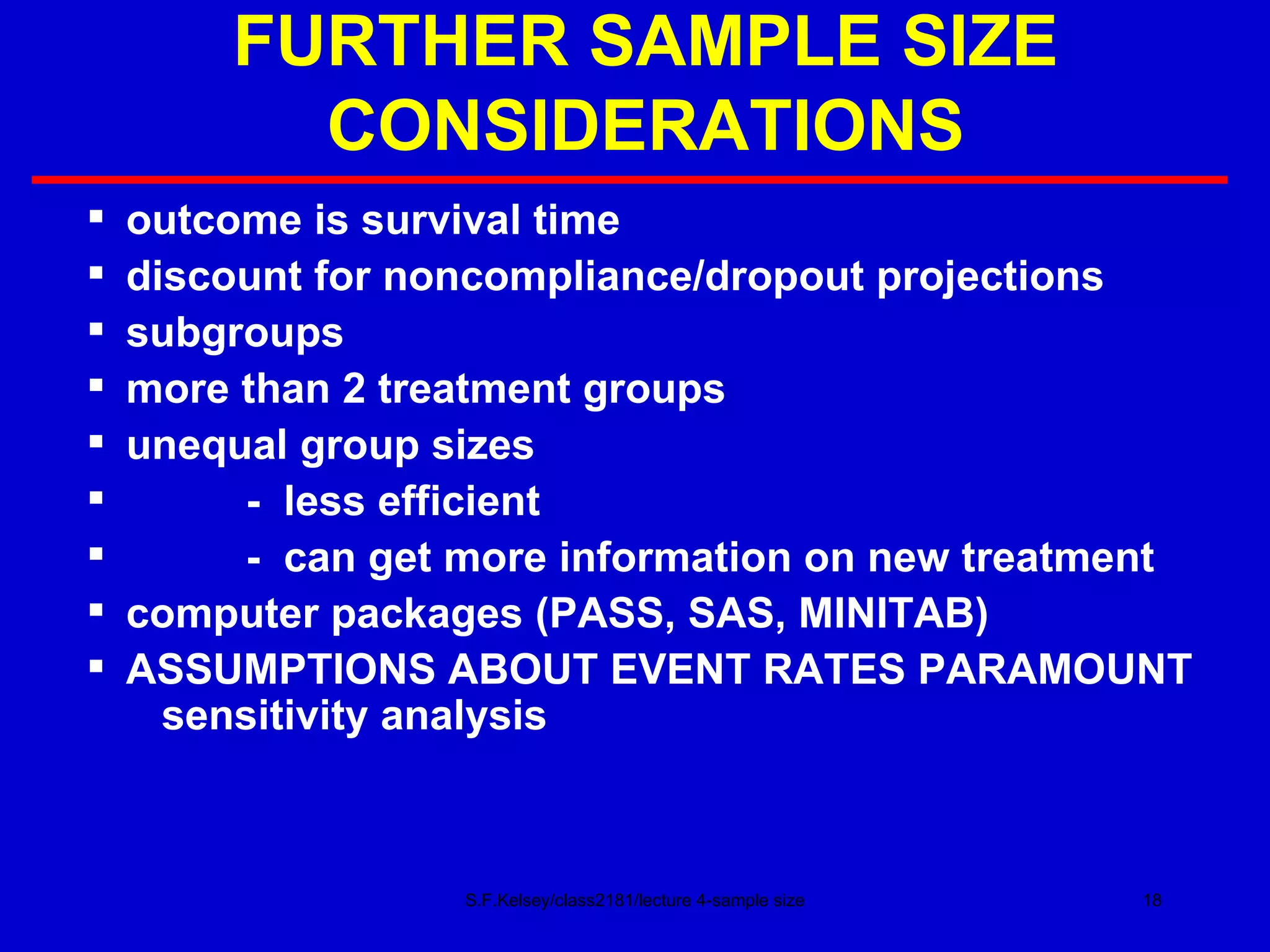 FURTHER SAMPLE SIZE CONSIDERATIONS outcome is survival time discount for noncompliance/dropout projections subgroups more than 2 treatment groups unequal group sizes -  less efficient -  can get more information on new treatment computer packages (PASS, SAS, MINITAB) ASSUMPTIONS ABOUT EVENT RATES PARAMOUNT   sensitivity analysis S.F.Kelsey/class2181/lecture 4-sample size 