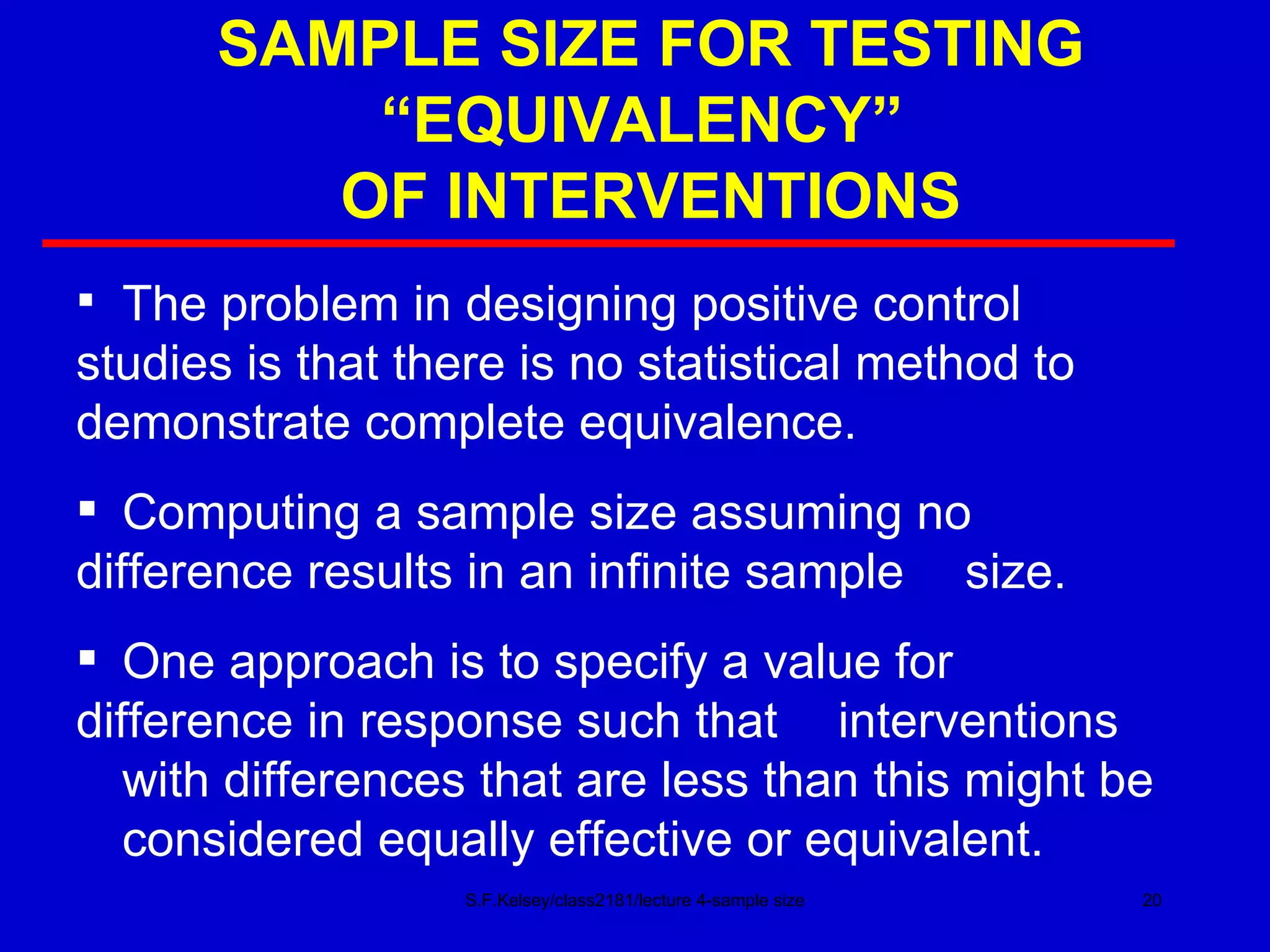 SAMPLE SIZE FOR TESTING “EQUIVALENCY”  OF INTERVENTIONS S.F.Kelsey/class2181/lecture 4-sample size The problem in designing positive control  studies is that there is no statistical method to  demonstrate complete equivalence. Computing a sample size assuming no  difference results in an infinite sample  size. One approach is to specify a value for  difference in response such that  interventions  with differences that are less than this might be  considered equally effective or equivalent. 