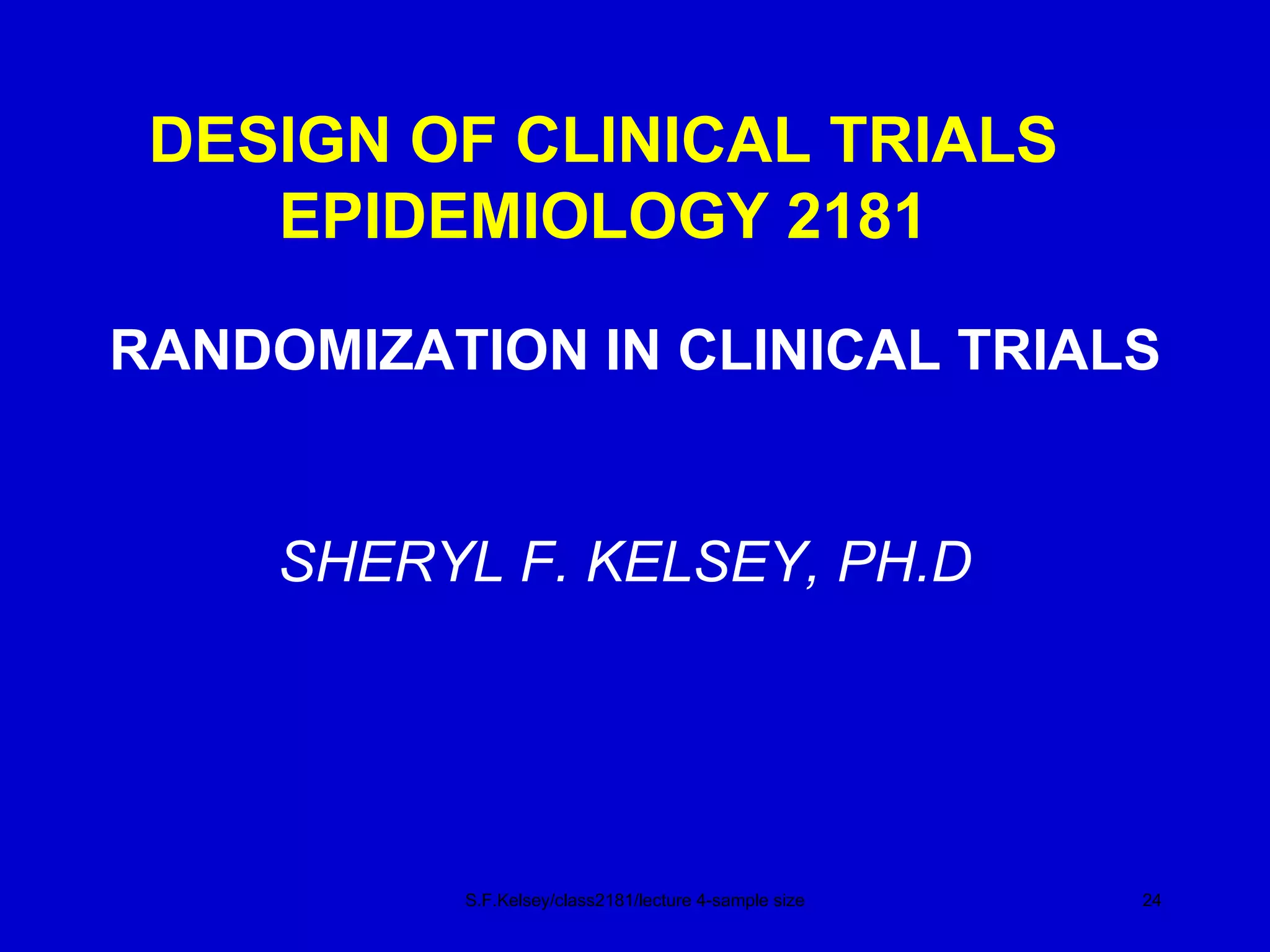 DESIGN OF CLINICAL TRIALS EPIDEMIOLOGY 2181 RANDOMIZATION IN CLINICAL TRIALS S.F.Kelsey/class2181/lecture 4-sample size SHERYL F. KELSEY, PH.D 