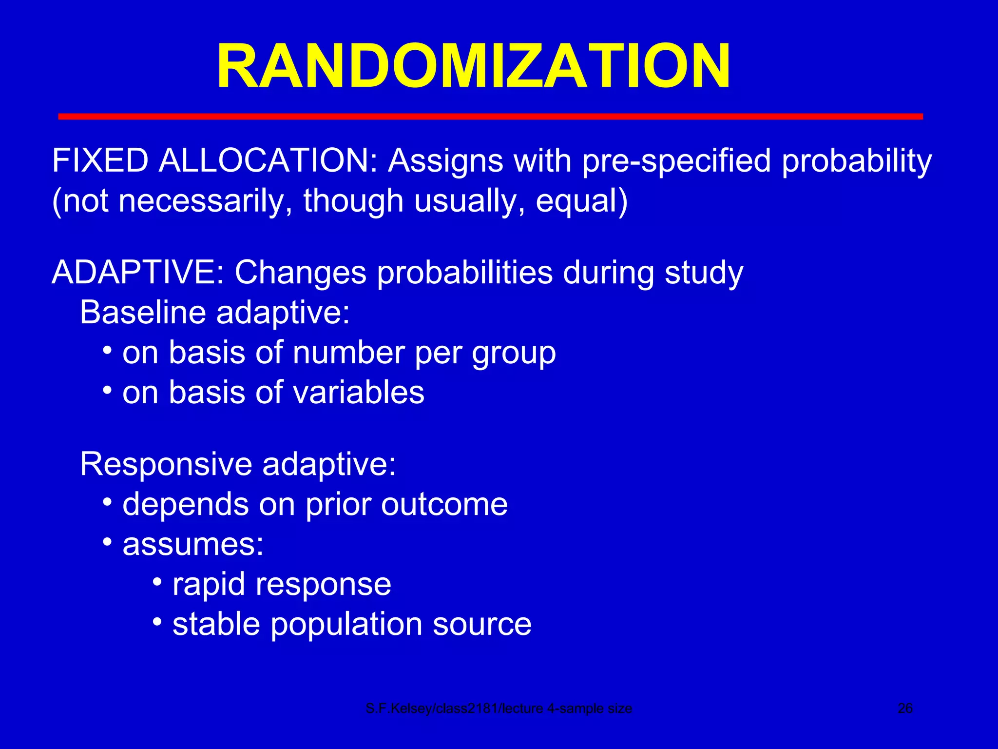 RANDOMIZATION S.F.Kelsey/class2181/lecture 4-sample size FIXED ALLOCATION: Assigns with pre-specified probability (not necessarily, though usually, equal) ADAPTIVE: Changes probabilities during study Baseline adaptive: on basis of number per group on basis of variables Responsive adaptive: depends on prior outcome assumes: rapid response stable population source 
