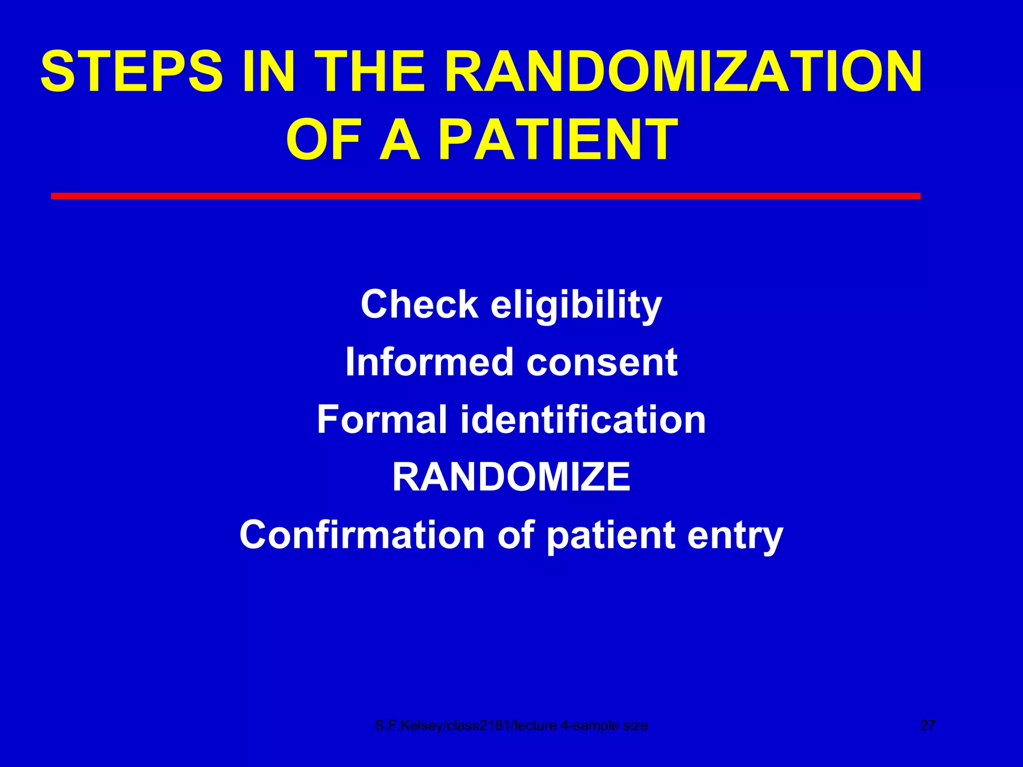 STEPS IN THE RANDOMIZATION OF A PATIENT Check eligibility Informed consent Formal identification RANDOMIZE Confirmation of patient entry S.F.Kelsey/class2181/lecture 4-sample size 