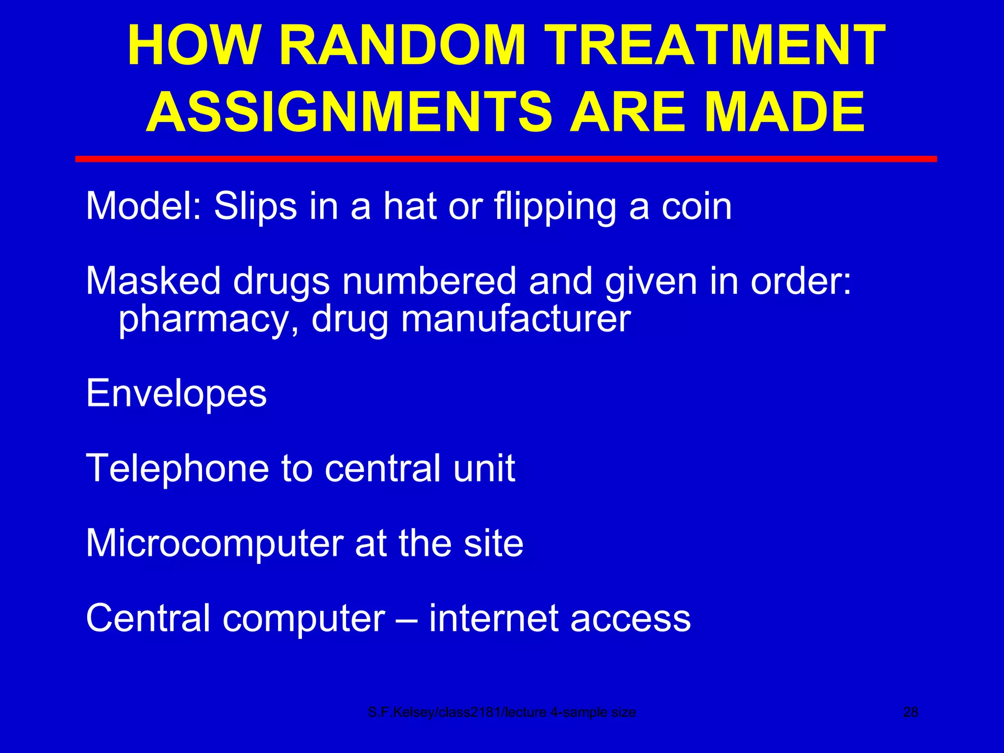 HOW RANDOM TREATMENT ASSIGNMENTS ARE MADE S.F.Kelsey/class2181/lecture 4-sample size Model: Slips in a hat or flipping a coin Masked drugs numbered and given in order: pharmacy, drug manufacturer Envelopes Telephone to central unit Microcomputer at the site Central computer – internet access 
