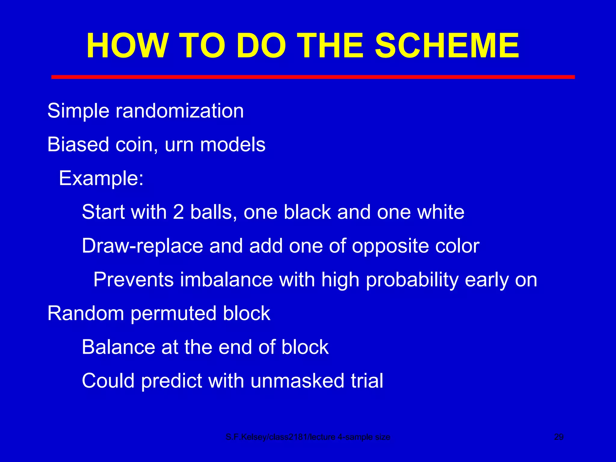 HOW TO DO THE SCHEME S.F.Kelsey/class2181/lecture 4-sample size Simple randomization Biased coin, urn models Example: Start with 2 balls, one black and one white Draw-replace and add one of opposite color Prevents imbalance with high probability early on Random permuted block Balance at the end of block Could predict with unmasked trial 