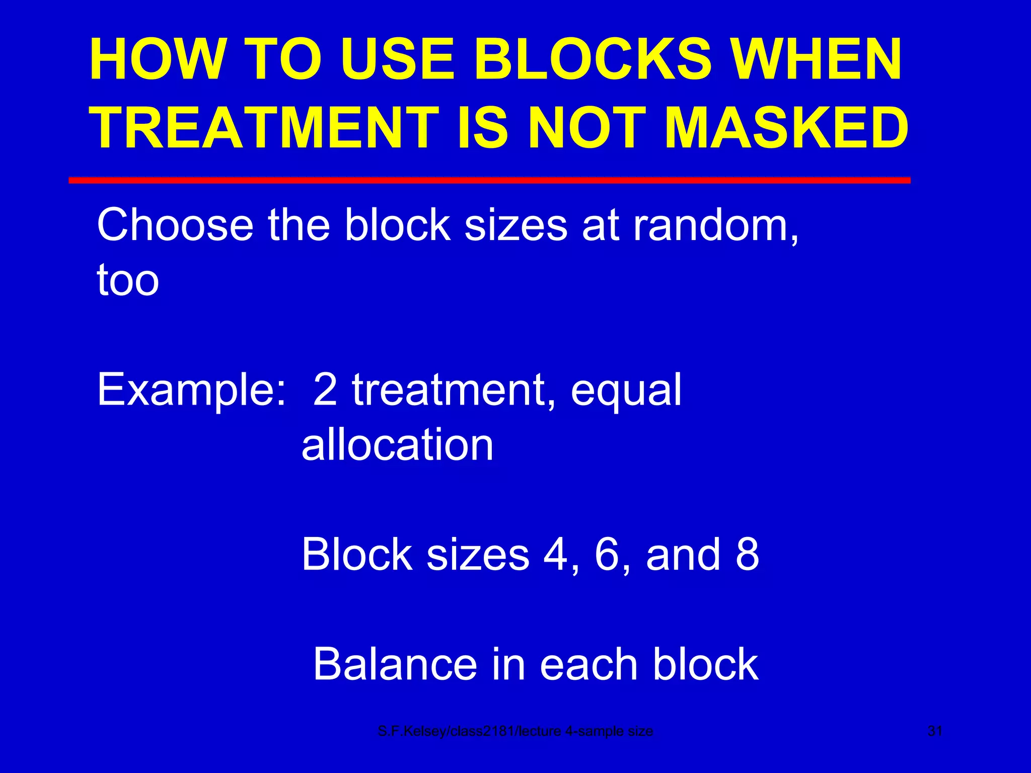HOW TO USE BLOCKS WHEN TREATMENT IS NOT MASKED S.F.Kelsey/class2181/lecture 4-sample size Choose the block sizes at random, too Example:  2 treatment, equal   allocation   Block sizes 4, 6, and 8 Balance in each block 
