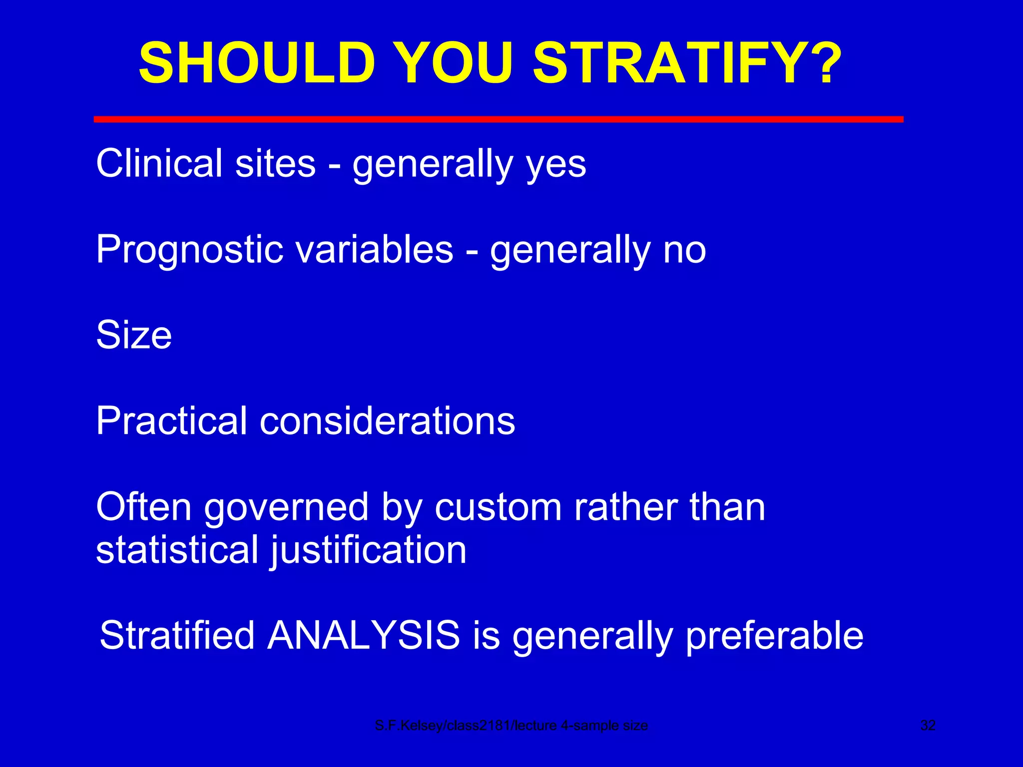 SHOULD YOU STRATIFY? S.F.Kelsey/class2181/lecture 4-sample size Clinical sites - generally yes Prognostic variables - generally no Size Practical considerations Often governed by custom rather than statistical justification Stratified ANALYSIS is generally preferable 