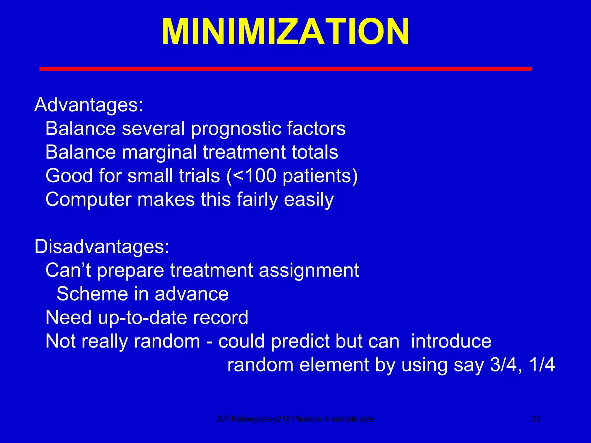 MINIMIZATION S.F.Kelsey/class2181/lecture 4-sample size Advantages: Balance several prognostic factors Balance marginal treatment totals Good for small trials (<100 patients) Computer makes this fairly easily Disadvantages: Can’t prepare treatment assignment Scheme in advance Need up-to-date record Not really random - could predict but can  introduce  random element by using say 3/4, 1/4 