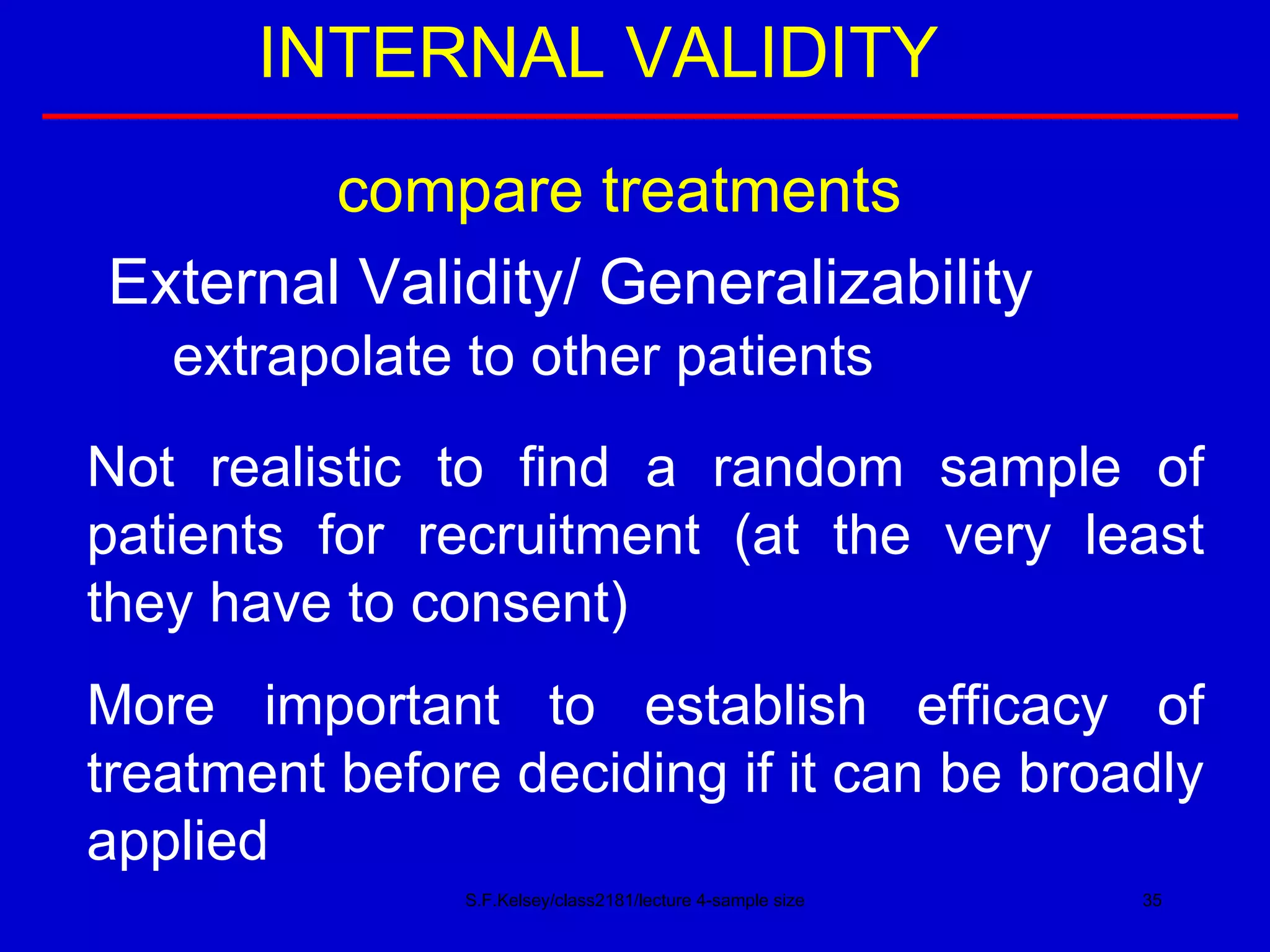 S.F.Kelsey/class2181/lecture 4-sample size INTERNAL VALIDITY compare treatments External Validity/ Generalizability extrapolate to other patients Not realistic to find a random sample of patients for recruitment (at the very least they have to consent) More important to establish efficacy of treatment before deciding if it can be broadly applied 