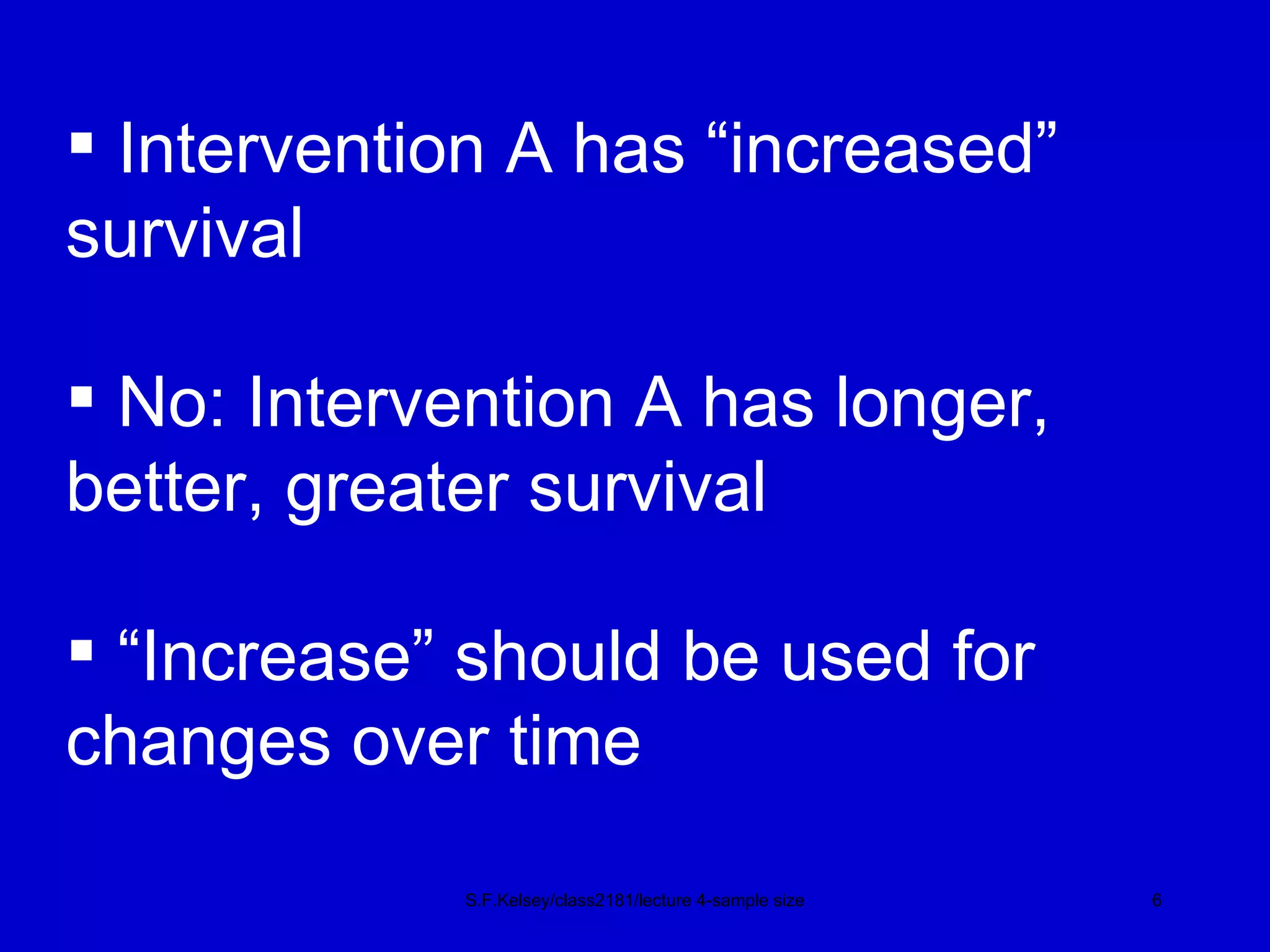 S.F.Kelsey/class2181/lecture 4-sample size Intervention A has “increased”  survival No: Intervention A has longer,   better, greater survival “ Increase” should be used for  changes over time 