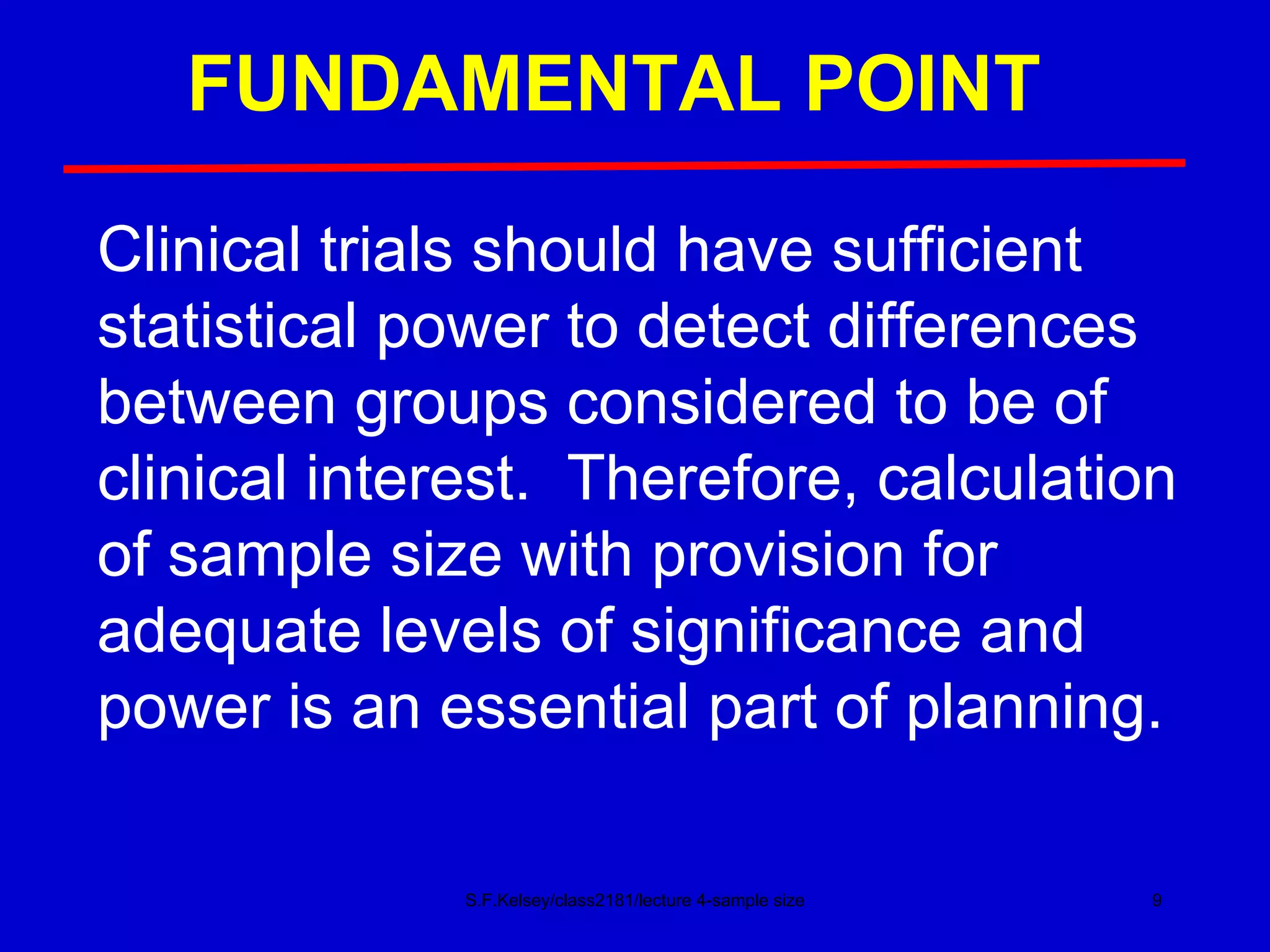 FUNDAMENTAL POINT S.F.Kelsey/class2181/lecture 4-sample size Clinical trials should have sufficient statistical power to detect differences between groups considered to be of clinical interest.  Therefore, calculation of sample size with provision for adequate levels of significance and power is an essential part of planning. 