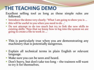 THE TEACHING DEMO
Excellent selling tool as long as these simple rules are
followed:
 Introduce the demo very clearly: ‘What I am going to show you is ...
 this will be useful to you when you need to do …’
 Do not attempt to do too much but try to link the new skills to
existing skills: ‘Now that we know how to log into the system we are
going to create a file to work in ...’
 This is particularly true when you are demonstrating any
machinery that is potentially dangerous.
 Explain all technical terms in plain English or relevant
language.
 Make sure you can be seen and heard.
 Don’t hurry, but don’t take too long – the trainees will want
to try it for themselves.
 
