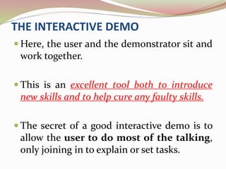 THE INTERACTIVE DEMO
 Here, the user and the demonstrator sit and
work together.
 This is an excellent tool both to introduce
new skills and to help cure any faulty skills.
 The secret of a good interactive demo is to
allow the user to do most of the talking,
only joining in to explain or set tasks.
 