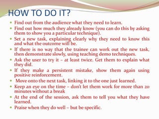 HOW TO DO IT?
 Find out from the audience what they need to learn.
 Find out how much they already know (you can do this by asking
them to show you a particular technique).
 Set a new task, explaining clearly why they need to know this
and what the outcome will be.
 If there is no way that the trainee can work out the new task,
then demonstrate slowly, using teaching demo techniques.
 Ask the user to try it – at least twice. Get them to explain what
they did.
 If they make a persistent mistake, show them again using
positive reinforcement.
 Move onto the next task, linking it to the one just learned.
 Keep an eye on the time – don’t let them work for more than 20
minutes without a break
 At the end of the session, ask them to tell you what they have
learned.
 Praise when they do well – but be specific.
 