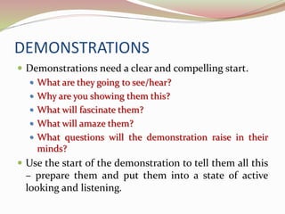 DEMONSTRATIONS
 Demonstrations need a clear and compelling start.
 What are they going to see/hear?
 Why are you showing them this?
 What will fascinate them?
 What will amaze them?
 What questions will the demonstration raise in their
minds?
 Use the start of the demonstration to tell them all this
– prepare them and put them into a state of active
looking and listening.
 
