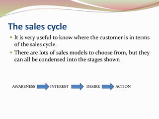 The sales cycle
 It is very useful to know where the customer is in terms
of the sales cycle.
 There are lots of sales models to choose from, but they
can all be condensed into the stages shown
AWARENESS INTEREST DESIRE ACTION
 