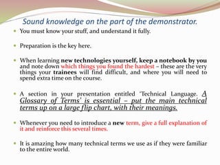 Sound knowledge on the part of the demonstrator.
 You must know your stuff, and understand it fully.
 Preparation is the key here.
 When learning new technologies yourself, keep a notebook by you
and note down which things you found the hardest – these are the very
things your trainees will find difficult, and where you will need to
spend extra time on the course.
 A section in your presentation entitled ‘Technical Language. A
Glossary of Terms’ is essential – put the main technical
terms up on a large flip chart, with their meanings.
 Whenever you need to introduce a new term, give a full explanation of
it and reinforce this several times.
 It is amazing how many technical terms we use as if they were familiar
to the entire world.
 