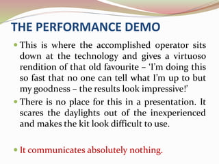 THE PERFORMANCE DEMO
 This is where the accomplished operator sits
down at the technology and gives a virtuoso
rendition of that old favourite – ‘I’m doing this
so fast that no one can tell what I’m up to but
my goodness – the results look impressive!’
 There is no place for this in a presentation. It
scares the daylights out of the inexperienced
and makes the kit look difficult to use.
 It communicates absolutely nothing.
 