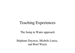 Teaching Experiences
                     	


  The Jump in Water approach	


Stéphane Ducasse, Michele Lanza,
         and Roel Wuyts
                      	

 