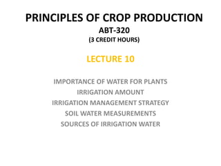 PRINCIPLES OF CROP PRODUCTION
ABT-320
(3 CREDIT HOURS)
LECTURE 10
IMPORTANCE OF WATER FOR PLANTS
IRRIGATION AMOUNT
IRRIGATION MANAGEMENT STRATEGY
SOIL WATER MEASUREMENTS
SOURCES OF IRRIGATION WATER
 