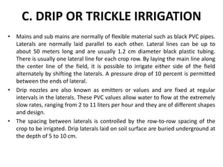 C. DRIP OR TRICKLE IRRIGATION
? Mains and sub mains are normally of flexible material such as black PVC pipes.
Laterals are normally laid parallel to each other. Lateral lines can be up to
about 50 meters long and are usually 1.2 cm diameter black plastic tubing.
There is usually one lateral line for each crop row. By laying the main line along
the center line of the field, it is possible to irrigate either side of the field
alternately by shifting the laterals. A pressure drop of 10 percent is permitted
between the ends of lateral.
? Drip nozzles are also known as emitters or values and are fixed at regular
intervals in the laterals. These PVC values allow water to flow at the extremely
slow rates, ranging from 2 to 11 liters per hour and they are of different shapes
and design.
? The spacing between laterals is controlled by the row-to-row spacing of the
crop to be irrigated. Drip laterals laid on soil surface are buried underground at
the depth of 5 to 10 cm.
 