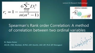 Spearman’s Rank order Correlation: A method
of correlation between two ordinal variables
Dr. Rajeev Kumar
M.S.W., (TISS, Mumbai), M.Phil., (CIP, Ranchi), UGC-JRF, Ph.D. (IIT Kharagpur)
Lecture-10 (Research Methodology)
 