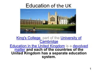 Education of the UK

King's College, part of the University of
Cambridge
Education in the United Kingdom is a devolved
matter and each of the countries of the
United Kingdom has a separate education
system.
1

 