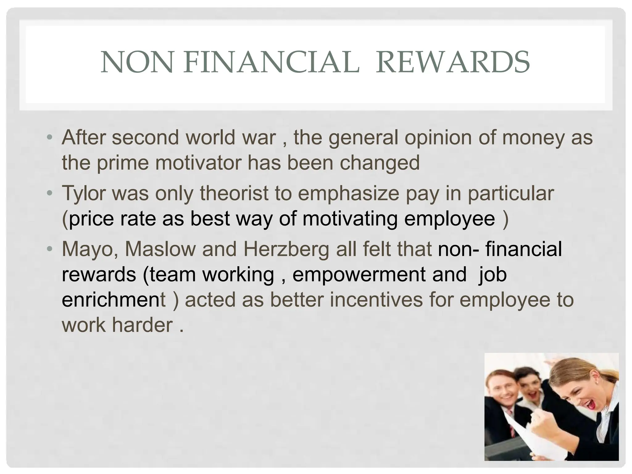 NON FINANCIAL REWARDS
• After second world war , the general opinion of money as
the prime motivator has been changed
• Tylor was only theorist to emphasize pay in particular
(price rate as best way of motivating employee )
• Mayo, Maslow and Herzberg all felt that non- financial
rewards (team working , empowerment and job
enrichment ) acted as better incentives for employee to
work harder .
 