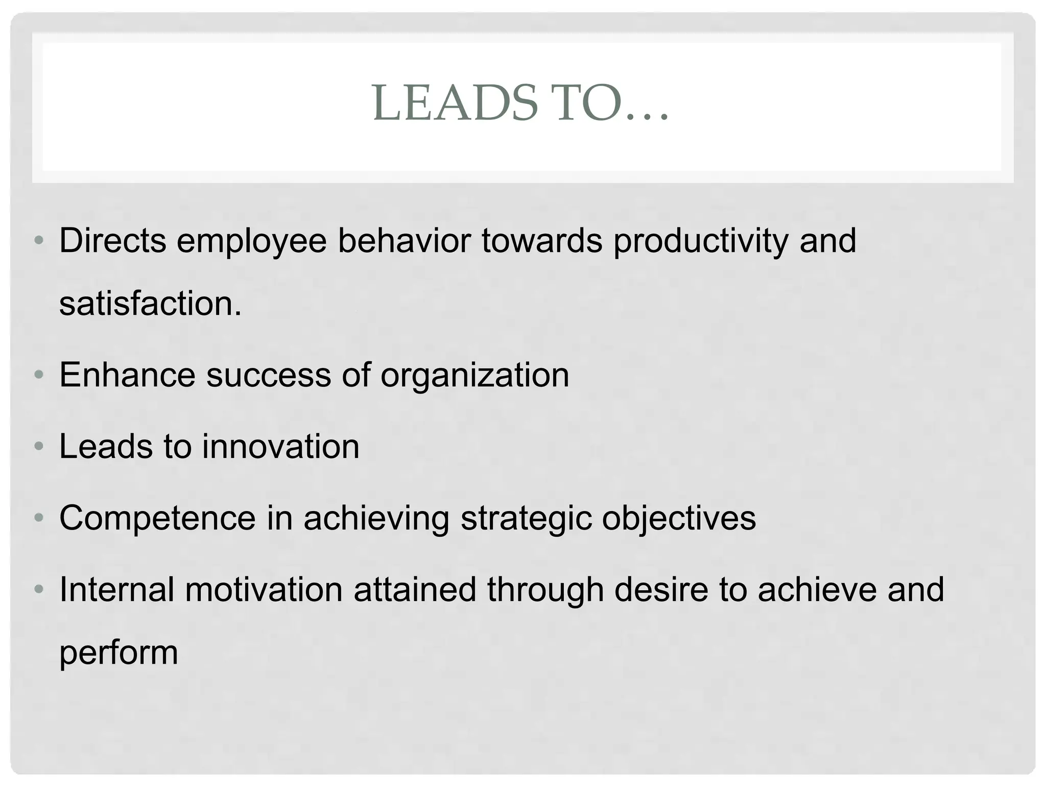 LEADS TO…
• Directs employee behavior towards productivity and
satisfaction.
• Enhance success of organization
• Leads to innovation
• Competence in achieving strategic objectives
• Internal motivation attained through desire to achieve and
perform
 