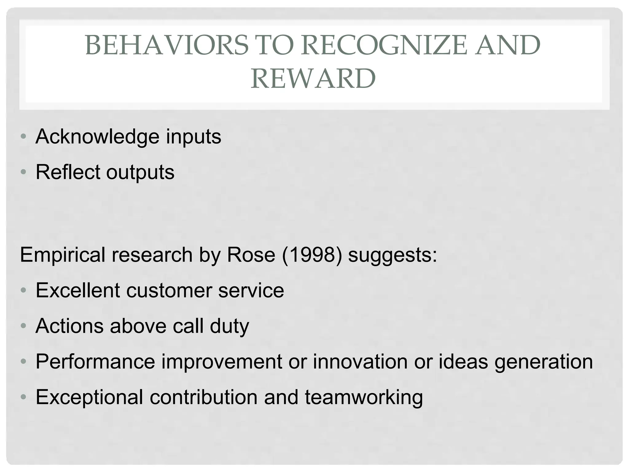 BEHAVIORS TO RECOGNIZE AND
REWARD
• Acknowledge inputs
• Reflect outputs
Empirical research by Rose (1998) suggests:
• Excellent customer service
• Actions above call duty
• Performance improvement or innovation or ideas generation
• Exceptional contribution and teamworking
 