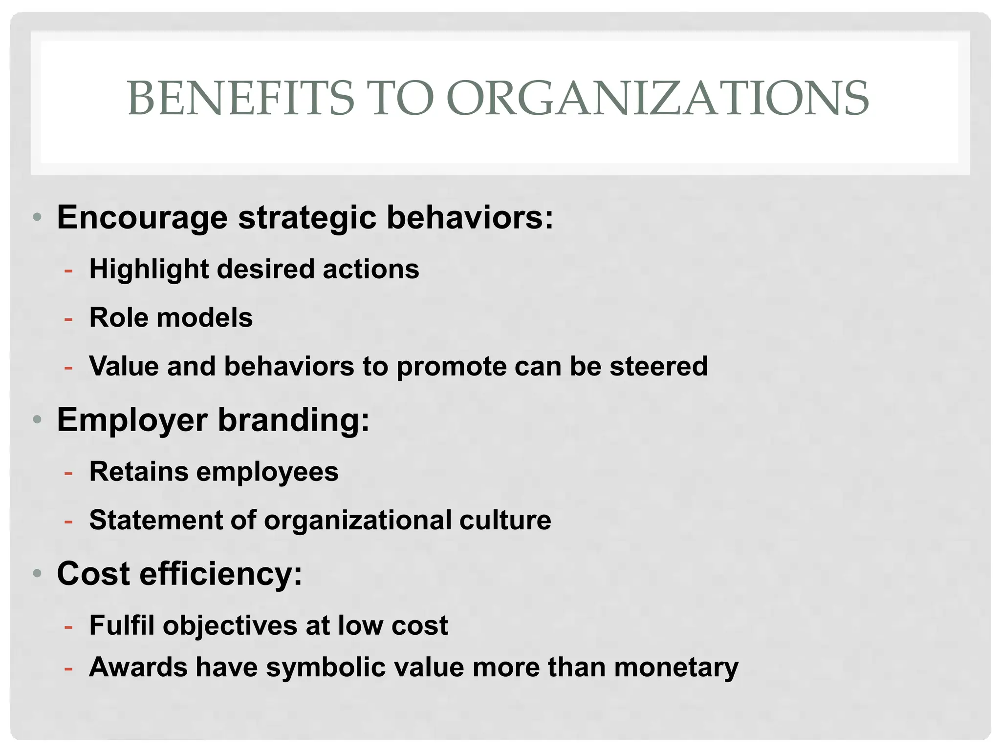 BENEFITS TO ORGANIZATIONS
• Encourage strategic behaviors:
- Highlight desired actions
- Role models
- Value and behaviors to promote can be steered
• Employer branding:
- Retains employees
- Statement of organizational culture
• Cost efficiency:
- Fulfil objectives at low cost
- Awards have symbolic value more than monetary
 