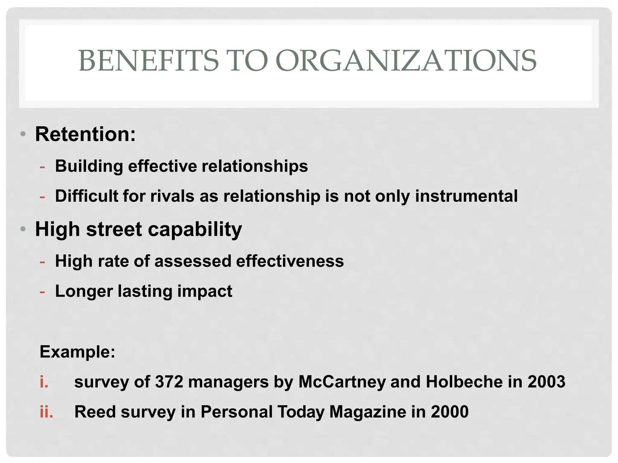 BENEFITS TO ORGANIZATIONS
• Retention:
- Building effective relationships
- Difficult for rivals as relationship is not only instrumental
• High street capability
- High rate of assessed effectiveness
- Longer lasting impact
Example:
i. survey of 372 managers by McCartney and Holbeche in 2003
ii. Reed survey in Personal Today Magazine in 2000
 