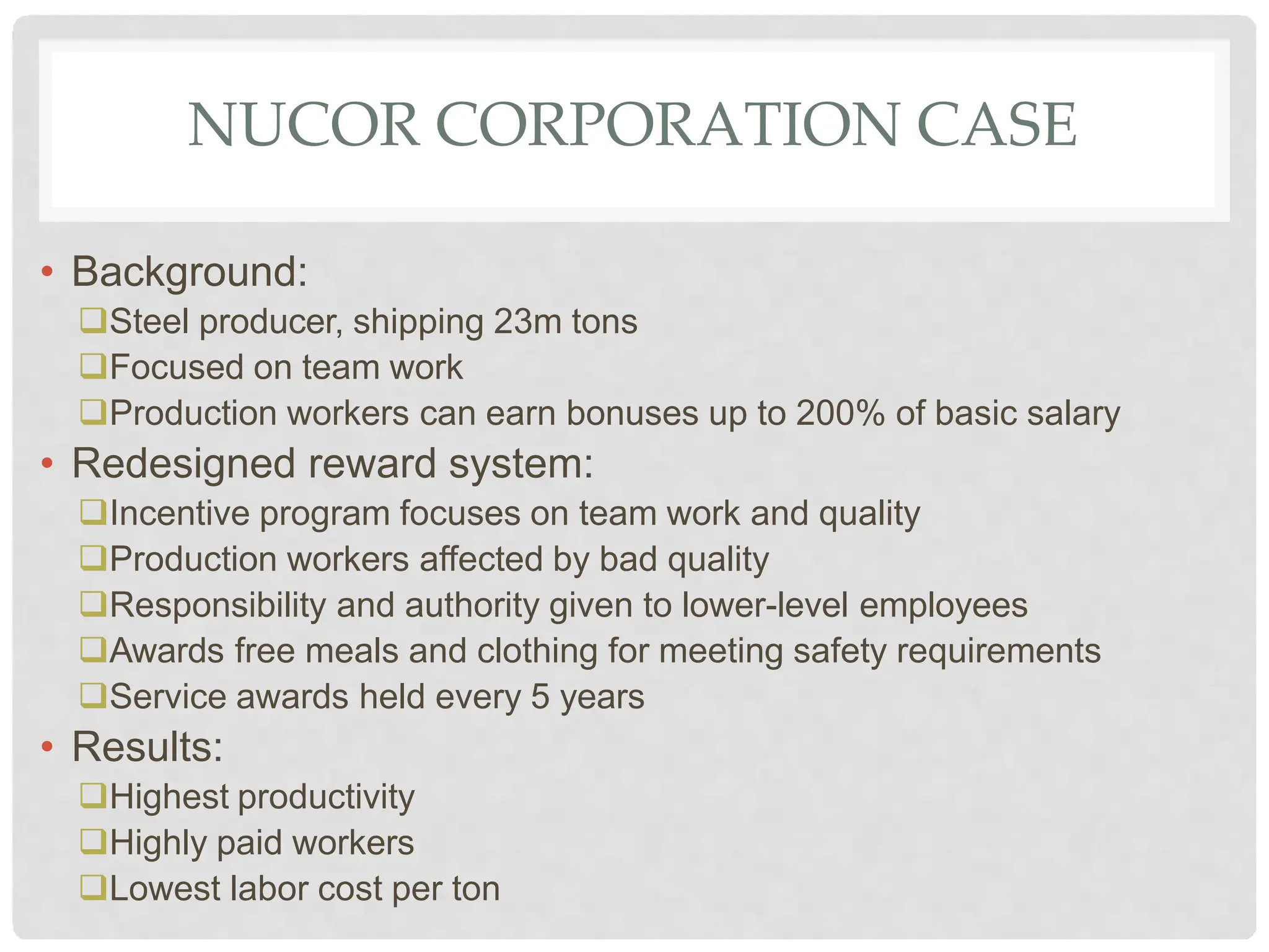 NUCOR CORPORATION CASE
• Background:
Steel producer, shipping 23m tons
Focused on team work
Production workers can earn bonuses up to 200% of basic salary
• Redesigned reward system:
Incentive program focuses on team work and quality
Production workers affected by bad quality
Responsibility and authority given to lower-level employees
Awards free meals and clothing for meeting safety requirements
Service awards held every 5 years
• Results:
Highest productivity
Highly paid workers
Lowest labor cost per ton
 