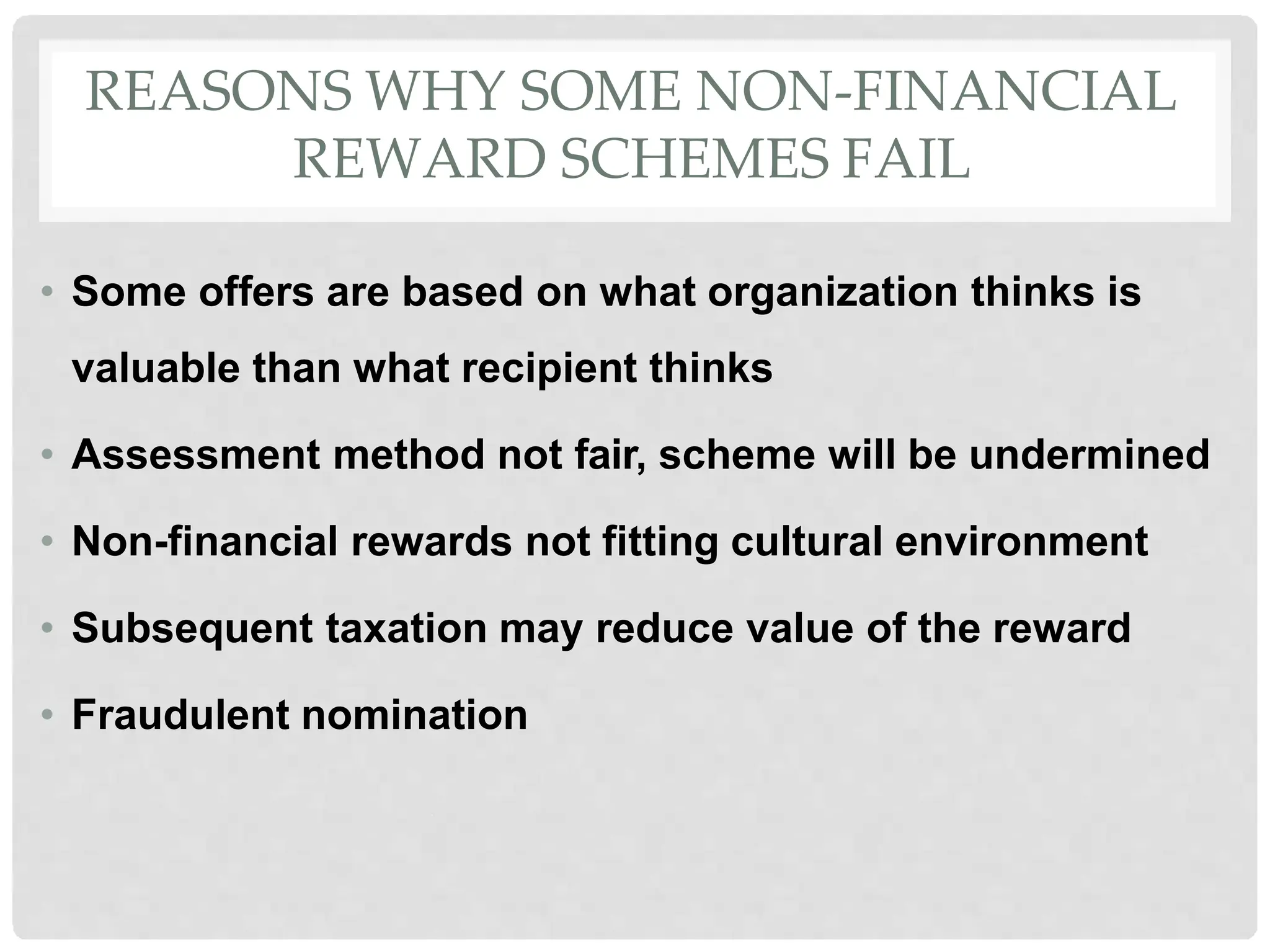 REASONS WHY SOME NON-FINANCIAL
REWARD SCHEMES FAIL
• Some offers are based on what organization thinks is
valuable than what recipient thinks
• Assessment method not fair, scheme will be undermined
• Non-financial rewards not fitting cultural environment
• Subsequent taxation may reduce value of the reward
• Fraudulent nomination
 