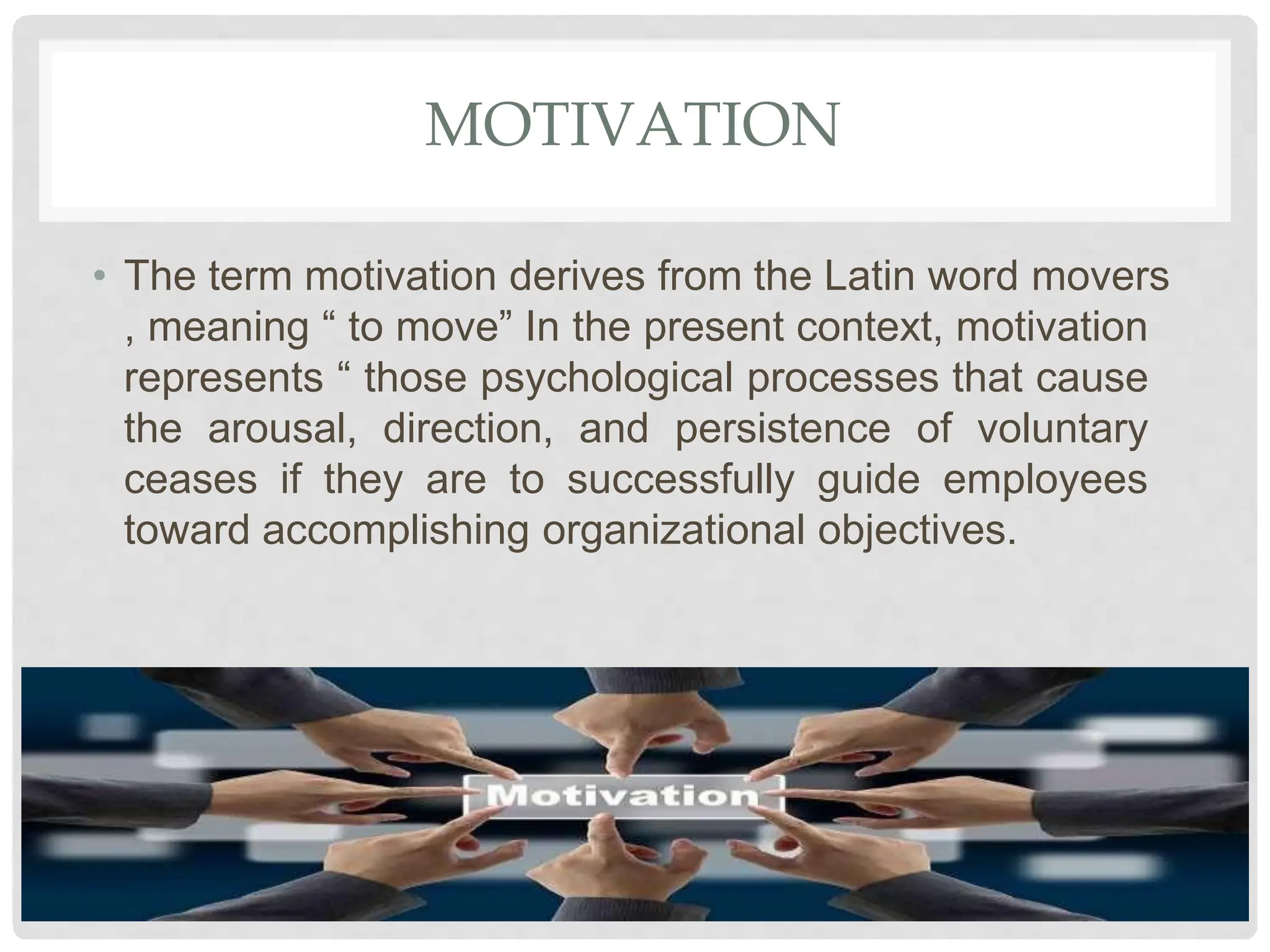 MOTIVATION
• The term motivation derives from the Latin word movers
, meaning “ to move” In the present context, motivation
represents “ those psychological processes that cause
the arousal, direction, and persistence of voluntary
ceases if they are to successfully guide employees
toward accomplishing organizational objectives.
 