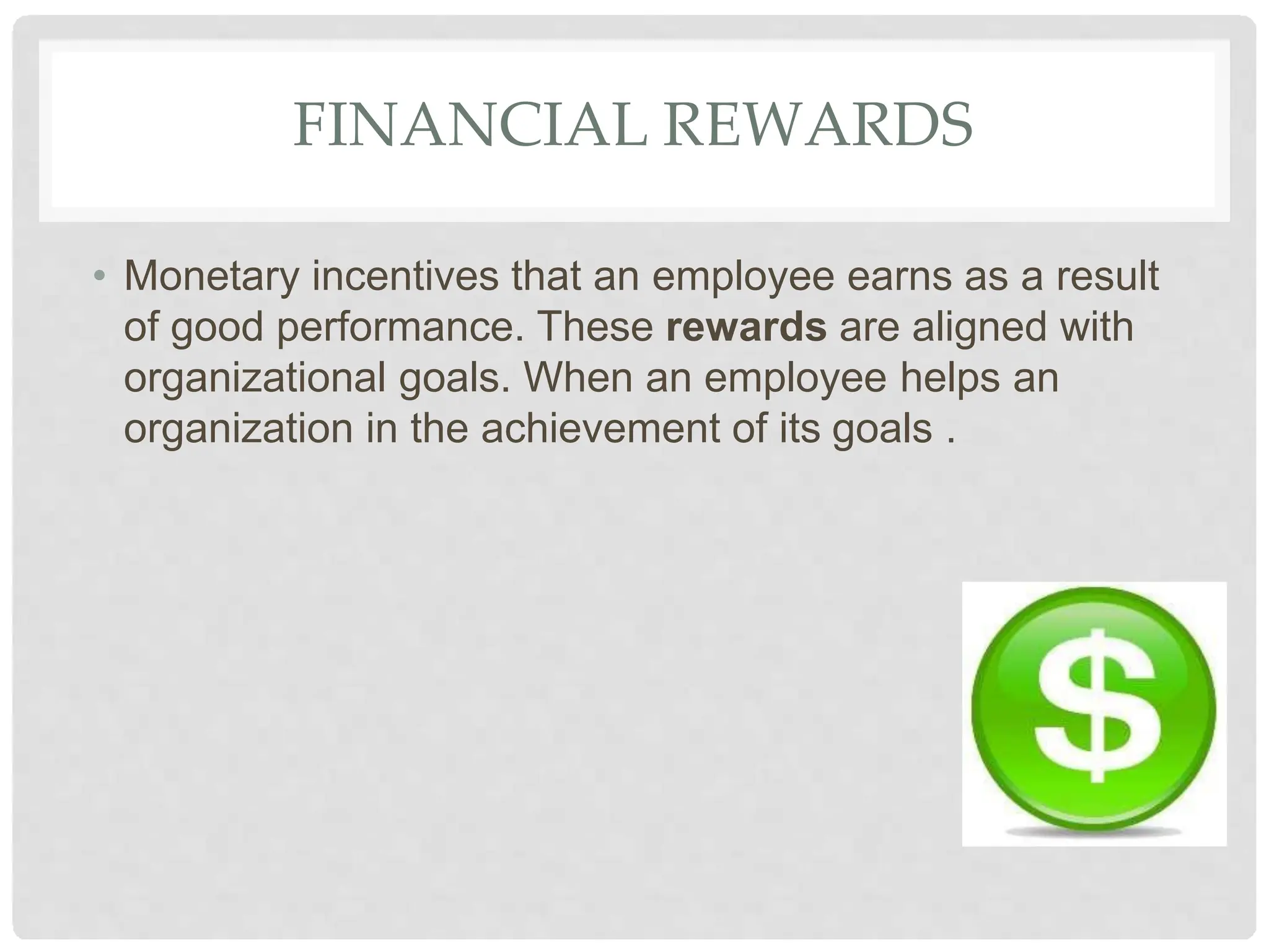 FINANCIAL REWARDS
• Monetary incentives that an employee earns as a result
of good performance. These rewards are aligned with
organizational goals. When an employee helps an
organization in the achievement of its goals .
 