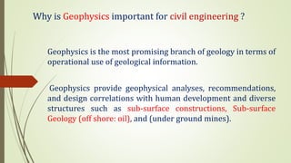 Why is Geophysics important for civil engineering ?
Geophysics is the most promising branch of geology in terms of
operational use of geological information.
Geophysics provide geophysical analyses, recommendations,
and design correlations with human development and diverse
structures such as sub-surface constructions, Sub-surface
Geology (off shore: oil), and (under ground mines).
 