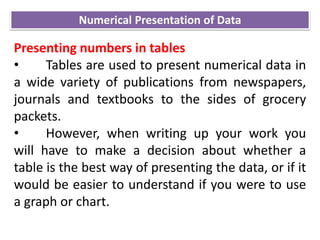 Presenting numbers in tables
• Tables are used to present numerical data in
a wide variety of publications from newspapers,
journals and textbooks to the sides of grocery
packets.
• However, when writing up your work you
will have to make a decision about whether a
table is the best way of presenting the data, or if it
would be easier to understand if you were to use
a graph or chart.
Numerical Presentation of Data
 