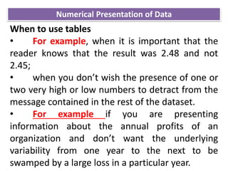 When to use tables
• For example, when it is important that the
reader knows that the result was 2.48 and not
2.45;
• when you don’t wish the presence of one or
two very high or low numbers to detract from the
message contained in the rest of the dataset.
• For example if you are presenting
information about the annual profits of an
organization and don’t want the underlying
variability from one year to the next to be
swamped by a large loss in a particular year.
Numerical Presentation of Data
 