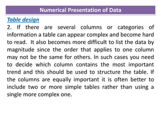 Table design
2. If there are several columns or categories of
information a table can appear complex and become hard
to read. It also becomes more difficult to list the data by
magnitude since the order that applies to one column
may not be the same for others. In such cases you need
to decide which column contains the most important
trend and this should be used to structure the table. If
the columns are equally important it is often better to
include two or more simple tables rather than using a
single more complex one.
Numerical Presentation of Data
 