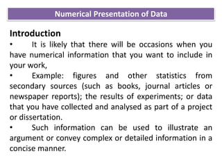 Numerical Presentation of Data
Introduction
• It is likely that there will be occasions when you
have numerical information that you want to include in
your work,
• Example: figures and other statistics from
secondary sources (such as books, journal articles or
newspaper reports); the results of experiments; or data
that you have collected and analysed as part of a project
or dissertation.
• Such information can be used to illustrate an
argument or convey complex or detailed information in a
concise manner.
 