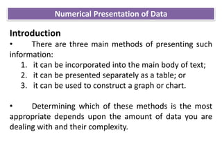 Introduction
• There are three main methods of presenting such
information:
1. it can be incorporated into the main body of text;
2. it can be presented separately as a table; or
3. it can be used to construct a graph or chart.
• Determining which of these methods is the most
appropriate depends upon the amount of data you are
dealing with and their complexity.
Numerical Presentation of Data
 