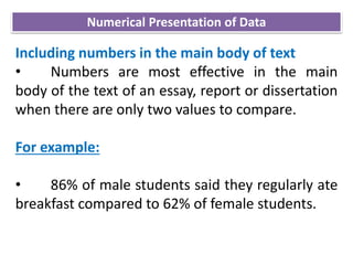 Including numbers in the main body of text
• Numbers are most effective in the main
body of the text of an essay, report or dissertation
when there are only two values to compare.
For example:
• 86% of male students said they regularly ate
breakfast compared to 62% of female students.
Numerical Presentation of Data
 