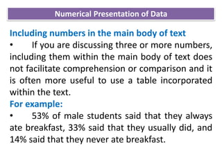 Including numbers in the main body of text
• If you are discussing three or more numbers,
including them within the main body of text does
not facilitate comprehension or comparison and it
is often more useful to use a table incorporated
within the text.
For example:
• 53% of male students said that they always
ate breakfast, 33% said that they usually did, and
14% said that they never ate breakfast.
Numerical Presentation of Data
 