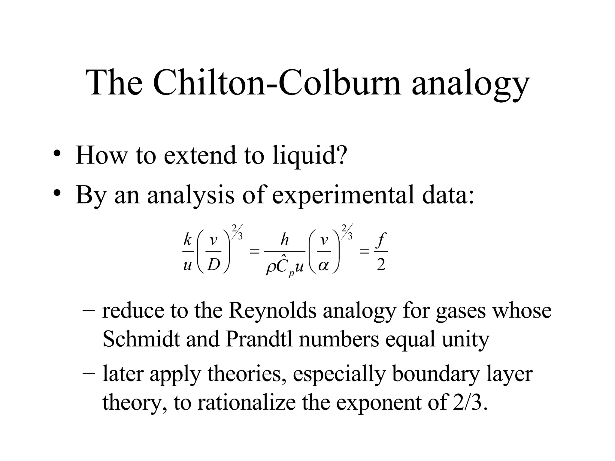 The Chilton-Colburn analogy How to extend to liquid? By an analysis of experimental data: reduce to the Reynolds analogy for gases whose Schmidt and Prandtl numbers equal unity later apply theories, especially boundary layer theory, to rationalize the exponent of 2/3. 