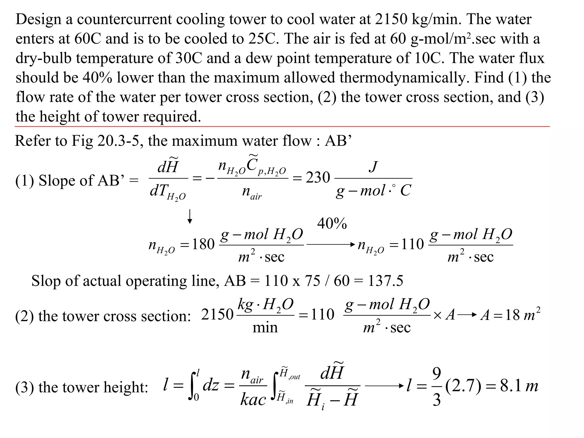 Design a countercurrent cooling tower to cool water at 2150 kg/min. The water enters at 60C and is to be cooled to 25C. The air is fed at 60 g-mol/m 2 .sec with a dry-bulb temperature of 30C and a dew point temperature of 10C. The water flux should be 40% lower than the maximum allowed thermodynamically. Find (1) the flow rate of the water per tower cross section, (2) the tower cross section, and (3) the height of tower required. Refer to Fig 20.3-5, the maximum water flow : AB’ (1) Slope of AB’ =  40% Slop of actual operating line, AB = 110 x 75 / 60 = 137.5 (2) the tower cross section: (3) the tower height: 