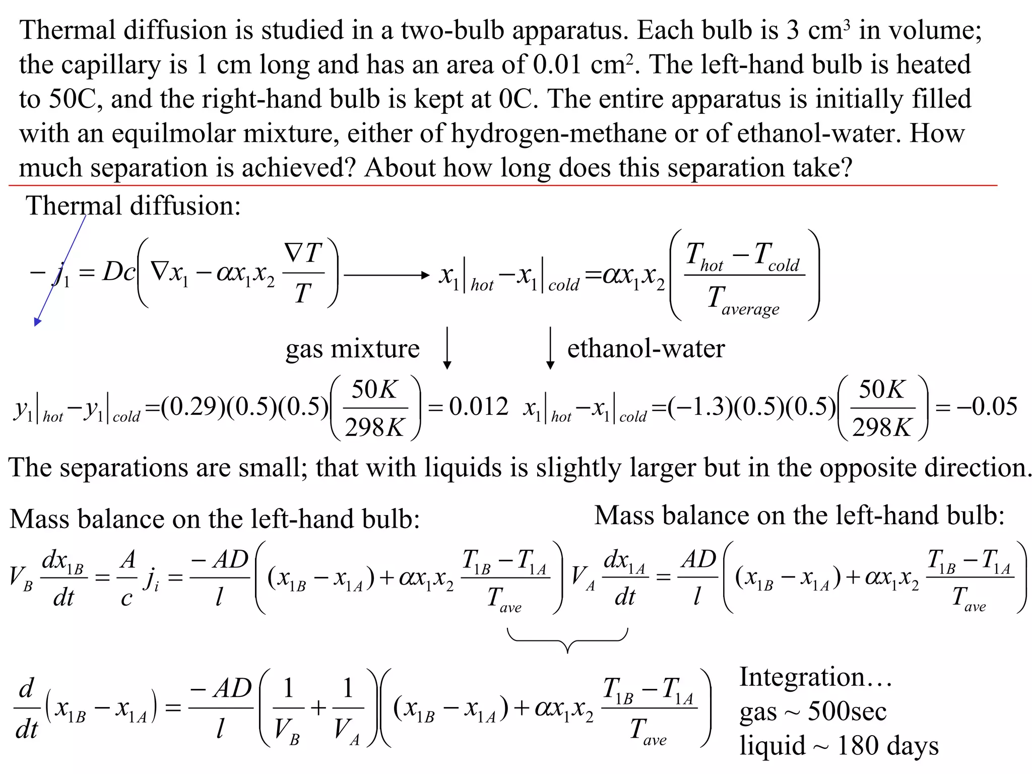 Thermal diffusion is studied in a two-bulb apparatus. Each bulb is 3 cm 3  in volume; the capillary is 1 cm long and has an area of 0.01 cm 2 . The left-hand bulb is heated to 50C, and the right-hand bulb is kept at 0C. The entire apparatus is initially filled with an equilmolar mixture, either of hydrogen-methane or of ethanol-water. How much separation is achieved? About how long does this separation take? Thermal diffusion: gas mixture ethanol-water The separations are small; that with liquids is slightly larger but in the opposite direction. Mass balance on the left-hand bulb: Mass balance on the left-hand bulb: Integration… gas ~ 500sec liquid ~ 180 days 